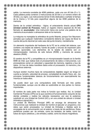 salida. La memoria constaba de 4096 palabras, cada una con 40 bits (0 o 1).
Cada palabra podía contener 2 instrucciones de 20 bits o un número entero de
39 bits y su signo. Las instrucciones tenían 8 bits dedicados a señalar el tiempo
de la misma y 12 bits para especificar alguna de las 4096 palabras de la
memoria.

Dentro de la unidad aritmética - lógica, el antecedente directo actual CPU
(Unidad central de Proceso), había un registro interno especial de 40 bits
llamado en acumulador. Una instrucción típica era sumar una palabra de la
memoria al acumulador o almacenar éste en la memoria.

La máquina no manejaba la aritmética de punto flotante, porque Von Neumann
pensaba que cualquier matemático competente debería ser capaz de llevar la
cuenta del punto decimal (en este caso del punto binario), mentalmente.

Un elemento importante del hardware de la PC es la unidad del sistema, que
contiene una tarjeta de sistema, fuente de poder y ranuras de expansión para
tarjetas opcionales. Los elementos de la tarjeta de sistema son un
microprocesador, memoria de solo lectura (ROM) y memoria de acceso
aleatorio (RAM).

El cerebro de la PC y compatibles es un microprocesador basado en la familia
8086 de Intel, que realiza todo el procesamiento de datos e instrucciones. Los
procesadores varían en velocidad y capacidad de memoria, registros y bus de
datos. Un bus de datos transfiere datos entre el procesador, la memoria y los
dispositivos externos.

Aunque existen muchos tipos de computadoras digitales según se tenga en
cuenta su tamaño, velocidad de proceso, complejidad de diseño físico, etc., los
principios fundamentales básicos de funcionamiento son esencialmente los
mismos en todos ellos.

Se puede decir que una computadora está formada por tres partes
fundamentales, aunque una de ellas es subdividida en dos partes no menos
importantes.

El nombre de cada parte nos indica la función que realiza. Así, la Unidad
Central de Proceso (CPU) es la que coordina el funcionamiento conjunto de las
demás unidades y realiza los cálculos necesarios; por eso la podemos
subdividir en una Unidad de Control (UC) y en una unidad de cálculo o Unidad
Aritmético-Lógica(UAL).
La unidad de Memoria Principal (MP) se encarga de almacenar las
instrucciones que realizará la Unidad de Control al ejecutar un programa y los
datos que serán procesados. La Unidad de Entradas y Salidas será la
encargada de la comunicación con el exterior a través de los periféricos. Estos
periféricos pueden ser: de entrada, como los teclados; de salida, como los
tubos de rayos catódicos, y de entrada y salida, como los discos magnéticos.
 