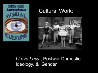 Cultural Work:
I Love Lucy , Postwar Domestic
Ideology, & Gender
 