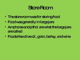 Store Room The store room was for storing food Food was generally in large jars Amphorae and pithoi are what the large jars are called Foods like olive oil, grain, barley, and wine 