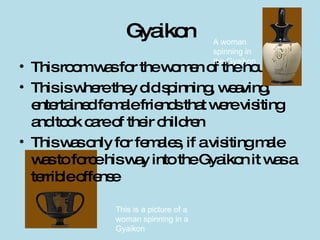 Gyaikon This room was for the women of the house This is where they did spinning, weaving, entertained female friends that were visiting and took care of their children This was only for females, if a visiting male was to force his way into the Gyaikon it was a terrible offense A woman spinning in the Gyaikon This is a picture of a woman spinning in a Gyaikon 
