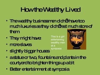 How the Wealthy Lived The wealthy businessmen didn’t have too much luxuries as they didn’t set much store of them They might have:  more slaves  slightly bigger houses a statue or two, fountains and plants in the courtyard to brighten things up a bit Better entertainment at symposia This is a girl entertaining wealthy men at a symposia 