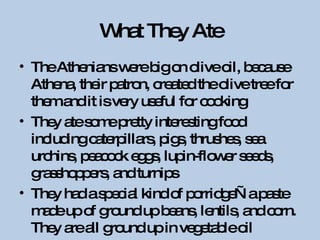 What They Ate The Athenians were big on olive oil, because Athena, their patron, created the olive tree for them and it is very useful for cooking They ate some pretty interesting food including caterpillars, pigs, thrushes, sea urchins, peacock eggs, lupin-flower seeds, grasshoppers, and turnips They had a special kind of porridge—a paste made up of ground up beans, lentils, and corn. They are all ground up in vegetable oil 