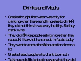 Drinks and Meals Greeks thought that water was only for drinking when there is nothing else to drink—they did not think it was very healthy. So they drank wine They didn’t like people eating more than they needed—like what humans do in feasts today They went to each other’s houses for dinner a lot Greeks hated people who drank too much  Talking and efficient eating was what they did when they gathered around the table at dinnertime 