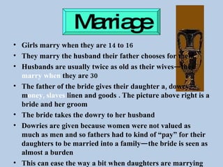 Marriage Girls marry when they are 14 to 16 They marry the husband their father chooses for them Husbands are usually twice as old as their wives—they  marry when  they are 30 The father of the bride gives their daughter a, dowry—m oney, slaves  linen and goods . The picture above right is a bride and her groom The bride takes the dowry to her husband  Dowries are given because women were not valued as much as men and so fathers had to kind of “pay” for their daughters to be married into a family—the bride is seen as almost a burden This can ease the way a bit when daughters are marrying into wealthy families as well 