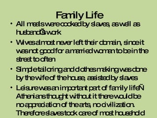 Family Life All meals were cooked by slaves, as well as husband’s work Wives almost never left their domain, since it was not good for a married woman to be in the street to often Simple tailoring and clothes making was done by the wife of the house, assisted by slaves Leisure was an important part of family life—Athenians thought without it there would be no appreciation of the arts, no civilization. Therefore slaves took care of most household things 