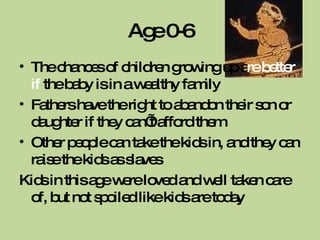 Age 0-6 The chances of children growing up a re better if  the baby is in a wealthy family Fathers have the right to abandon their son or daughter if they can’t afford them Other people can take the kids in, and they can raise the kids as slaves Kids in this age were loved and well taken care of, but not spoiled like kids are today 