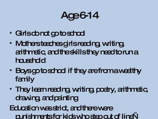 Age 6-14 Girls do not go to school Mothers teaches girls reading, writing, arithmetic, and the skills they need to run a household Boys go to school if they are from a wealthy family They learn reading, writing, poetry, arithmetic, drawing, and painting Education was strict, and there were punishments for kids who step out of line—some severe, some not. Parents took care of children. 