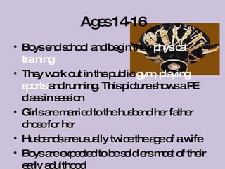Ages 14-16 Boys end school and begin their  physical training They work out in the public  gym, playing sports  and running. This picture shows a PE class in session Girls are married to the husband her father chose for her Husbands are usually twice the age of a wife Boys are expected to be soldiers most of their early adulthood 