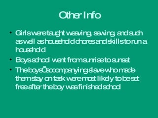 Other Info Girls were taught weaving, sewing, and such as well as household chores and skills to run a household Boys school went from sunrise to sunset The boys’ accompanying slave who made them stay on task were most likely to be set free after the boy was finished school 