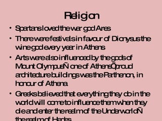 Religion Spartans loved the war god Ares There were festivals in favour of Dionysus the wine god every year in Athens Arts were also influenced by the gods of Mount Olympus—one of Athens’ proud architecture buildings was the Parthenon, in honour of Athena Greeks believed that everything they do in the world will come to influence them when they die and enter the realm of the Underworld—the realm of Hades 