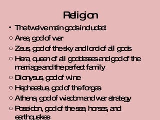 Religion The twelve main gods included: Ares, god of war Zeus, god of the sky and lord of all gods Hera, queen of all goddesses and god of the marriage and the perfect family Dionysus, god of wine Hephaestus, god of the forges Athena, god of wisdom and war strategy Poseidon, god of the sea, horses, and earthquakes 