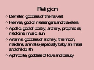 Religion Demeter, goddess of the harvest Hermes, god of messengers and travelers Apollo, god of poetry, archery, prophecies, medicine, music, sun Artemis, goddess of archery, the moon, maidens, animals (especially baby animals) and childbirth Aphrodite, goddess of love and beauty 