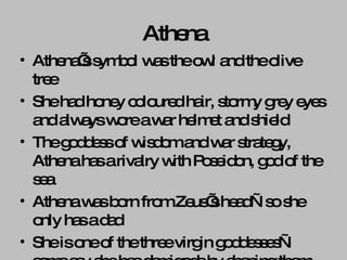 Athena Athena’s symbol was the owl and the olive tree She had honey coloured hair, stormy grey eyes and always wore a war helmet and shield The goddess of wisdom and war strategy, Athena has a rivalry with Poseidon, god of the sea Athena was born from Zeus’s head—so she only has a dad She is one of the three virgin goddesses—some say she has demigods by shaping them from her thoughts 