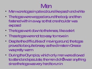 Men Men wore togas in pale colours like peach and white The togas were wrapped around the body and then fastened with in a way so that one shoulder was exposed The togas went down to the knees, like a skirt These togas were not too easy to move in Despite the difficulties of moving around, the togas proved to be quite breezy as the climate in Greece was pretty warm.  During the Olympics, which only men were allowed to attend and speculate, the men didn’t wear anything since the toga was very hard to run in 