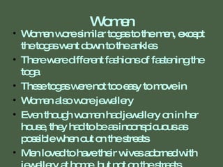 Women Women wore similar togas to the men, except the togas went down to the ankles There were different fashions of fastening the toga These togas were not too easy to move in Women also wore jewellery Even though women had jewellery on in her house, they had to be as inconspicuous as possible when out on the streets Men loved to have their wives adorned with jewellery at home, but not on the streets 