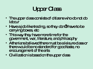 Upper Class The upper class consists of citizens who do not do labour Have a job like trading, so they don’t have to be carrying boxes, etc This way they have more time for the government, war, literature, and philosophy Athenians believed there must be a leisure class or there would be no standard for good taste, no encouragement of the arts Civilization is based on the upper class 