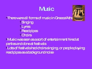 Music There were all forms of music in Greece/Athens: Singing Lyres Reed pipes Choirs Music was seen as a sort of entertainment hired at parties and done at festivals Lots of festivals had choirs singing, or people playing reed pipes as a background noise 