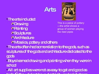 Arts The arts included: Drawing Painting Sculptures Architecture Mosaics, pottery and others The arts often had some relation to the gods, such as sculptures of the gods and architecture dedicated to the gods Boys learned drawing and painting when they were in school All art supplies were not as easy to get and good as today—they did not have electricity and paint stores This is a peice of pottery—the artist shows a group of women playing the reed pipes 