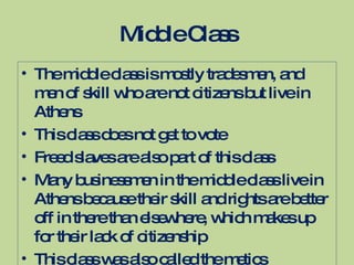 Middle Class The middle class is mostly tradesmen, and men of skill who are not citizens but live in Athens This class does not get to vote Freed slaves are also part of this class Many businessmen in the middle class live in Athens because their skill and rights are better off in there than elsewhere, which makes up for their lack of citizenship This class was also called the metics 