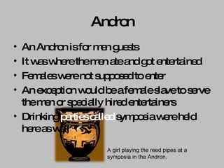 Andron An Andron is for men guests  It was where the men ate and got entertained Females were not supposed to enter An exception would be a female slave to serve the men or specially hired entertainers Drinking  parties called  symposia were held here as well A girl playing the reed pipes at a symposia in the Andron. 