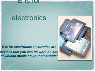 E is for 
electronics 
E is for electronics electronics are 
devices that you can do work on and 
download music on your electronic! 
 