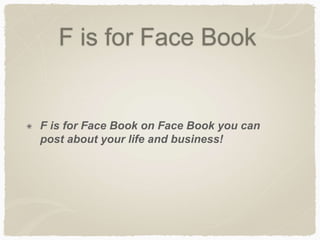 F is for Face Book 
F is for Face Book on Face Book you can 
post about your life and business! 
 