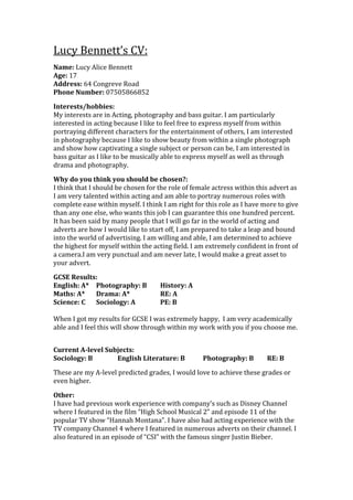 Lucy Bennett’s CV:
Name: Lucy Alice Bennett
Age: 17
Address: 64 Congreve Road
Phone Number: 07505866852

Interests/hobbies:
My interests are in Acting, photography and bass guitar. I am particularly
interested in acting because I like to feel free to express myself from within
portraying different characters for the entertainment of others, I am interested
in photography because I like to show beauty from within a single photograph
and show how captivating a single subject or person can be, I am interested in
bass guitar as I like to be musically able to express myself as well as through
drama and photography.

Why do you think you should be chosen?:
I think that I should be chosen for the role of female actress within this advert as
I am very talented within acting and am able to portray numerous roles with
complete ease within myself. I think I am right for this role as I have more to give
than any one else, who wants this job I can guarantee this one hundred percent.
It has been said by many people that I will go far in the world of acting and
adverts are how I would like to start off, I am prepared to take a leap and bound
into the world of advertising. I am willing and able, I am determined to achieve
the highest for myself within the acting field. I am extremely confident in front of
a camera.I am very punctual and am never late, I would make a great asset to
your advert.

GCSE Results:
English: A* Photography: B          History: A
Maths: A*   Drama: A*               RE: A
Science: C  Sociology: A            PE: B

When I got my results for GCSE I was extremely happy, I am very academically
able and I feel this will show through within my work with you if you choose me.


Current A-level Subjects:
Sociology: B       English Literature: B           Photography: B        RE: B

These are my A-level predicted grades, I would love to achieve these grades or
even higher.

Other:
I have had previous work experience with company’s such as Disney Channel
where I featured in the film “High School Musical 2” and episode 11 of the
popular TV show “Hannah Montana”. I have also had acting experience with the
TV company Channel 4 where I featured in numerous adverts on their channel. I
also featured in an episode of “CSI” with the famous singer Justin Bieber.
 