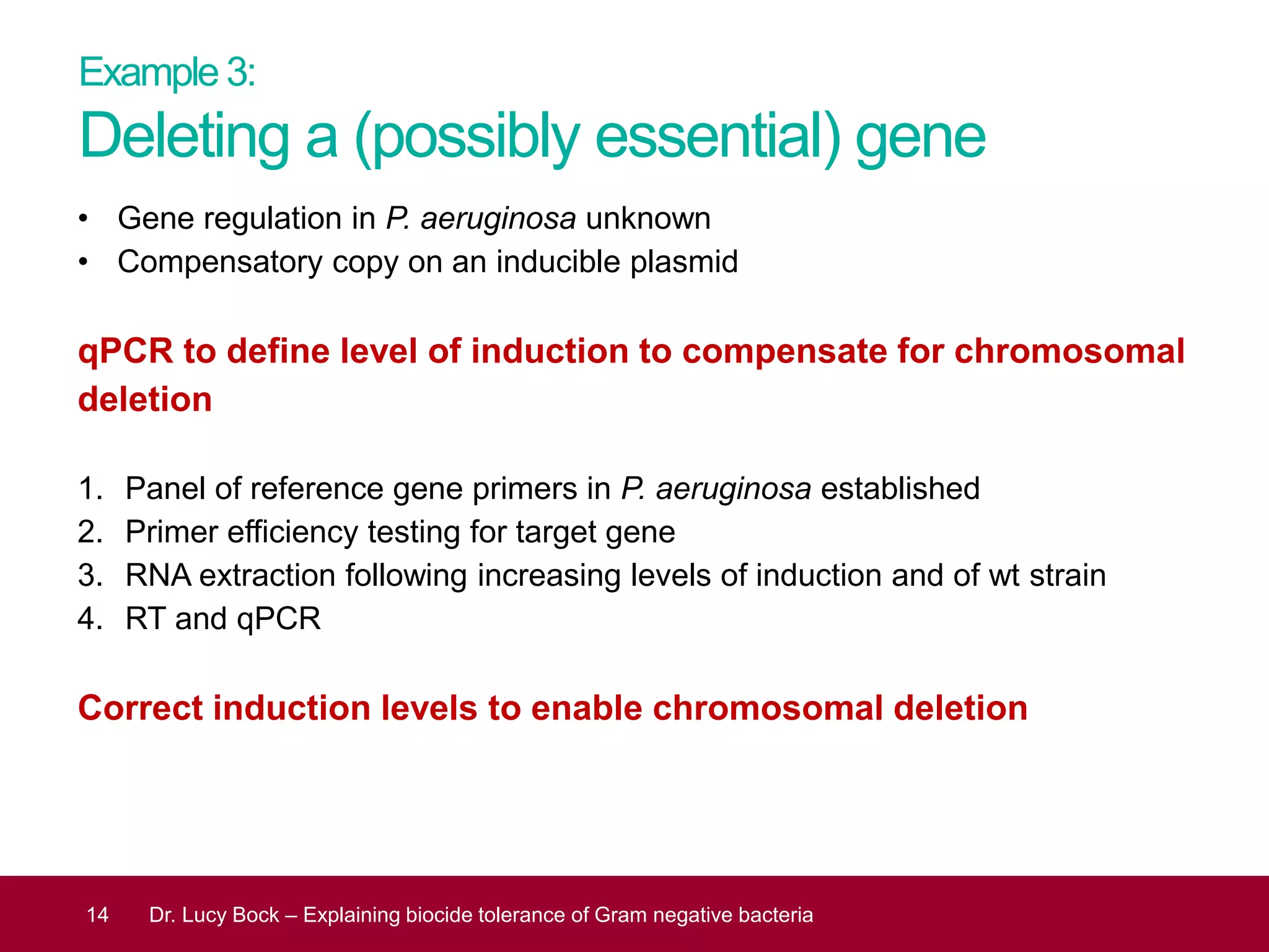 Example 3:
Deleting a (possibly essential) gene
• Gene regulation in P. aeruginosa unknown
• Compensatory copy on an inducible plasmid
qPCR to define level of induction to compensate for chromosomal
deletion
1. Panel of reference gene primers in P. aeruginosa established
2. Primer efficiency testing for target gene
3. RNA extraction following increasing levels of induction and of wt strain
4. RT and qPCR
Correct induction levels to enable chromosomal deletion
14 Dr. Lucy Bock – Explaining biocide tolerance of Gram negative bacteria
 