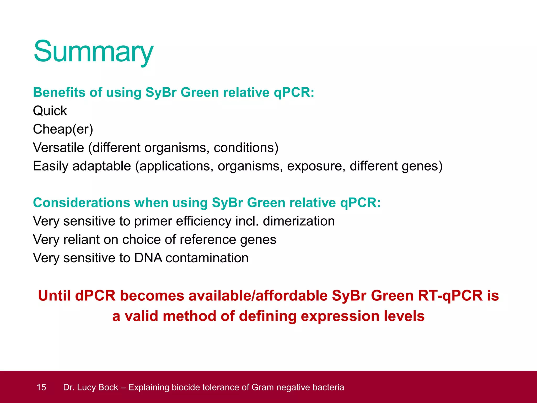 Summary
Benefits of using SyBr Green relative qPCR:
Quick
Cheap(er)
Versatile (different organisms, conditions)
Easily adaptable (applications, organisms, exposure, different genes)
Considerations when using SyBr Green relative qPCR:
Very sensitive to primer efficiency incl. dimerization
Very reliant on choice of reference genes
Very sensitive to DNA contamination
Until dPCR becomes available/affordable SyBr Green RT-qPCR is
a valid method of defining expression levels
15 Dr. Lucy Bock – Explaining biocide tolerance of Gram negative bacteria
 