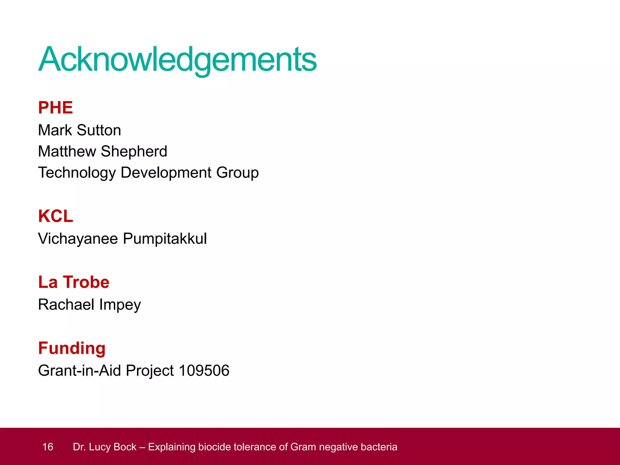 Acknowledgements
PHE
Mark Sutton
Matthew Shepherd
Technology Development Group
KCL
Vichayanee Pumpitakkul
La Trobe
Rachael Impey
Funding
Grant-in-Aid Project 109506
16 Dr. Lucy Bock – Explaining biocide tolerance of Gram negative bacteria
 