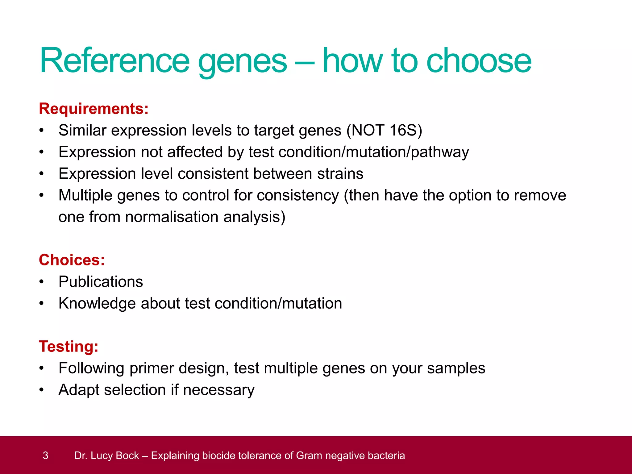 Reference genes – how to choose
Requirements:
• Similar expression levels to target genes (NOT 16S)
• Expression not affected by test condition/mutation/pathway
• Expression level consistent between strains
• Multiple genes to control for consistency (then have the option to remove
one from normalisation analysis)
Choices:
• Publications
• Knowledge about test condition/mutation
Testing:
• Following primer design, test multiple genes on your samples
• Adapt selection if necessary
3 Dr. Lucy Bock – Explaining biocide tolerance of Gram negative bacteria
 