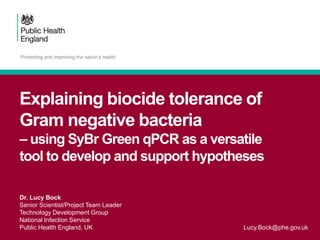 Explaining biocide tolerance of
Gram negative bacteria
– using SyBr Green qPCR as a versatile
tool to develop and support hypotheses
Dr. Lucy Bock
Senior Scientist/Project Team Leader
Technology Development Group
National Infection Service
Public Health England, UK Lucy.Bock@phe.gov.uk
 