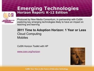 Emerging Technologies
Horizon Report: K-12 Edition
Produced by New Media Consortium, in partnership with CoSN
exploring key emerging technologies likely to have an impact on
teaching and learning
2011 Time to Adoption Horizon: 1 Year or Less
Cloud Computing
Mobiles
CoSN Horizon Toolkit with HP
www.cosn.org/horizon
 