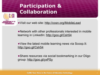 4
•Visit our web site: http://cosn.org/MobileLead
•Network with other professionals interested in mobile
learning in LinkedIn: http://goo.gl/Csh54
•View the latest mobile learning news via Scoop.It:
http://goo.gl/Csh54
•Share resources via social bookmarking in our Diigo
group: http://goo.gl/yxPSy
Participation &
Collaboration
 