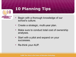 10 Planning Tips
• Begin with a thorough knowledge of our
school’s culture.
• Create a strategic, multi-year plan.
• Make sure to conduct total cost of ownership
analyses.
• Start with a pilot and expand on your
successes.
• Re-think your AUP.
 