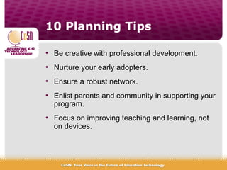 10 Planning Tips
• Be creative with professional development.
• Nurture your early adopters.
• Ensure a robust network.
• Enlist parents and community in supporting your
program.
• Focus on improving teaching and learning, not
on devices.
 