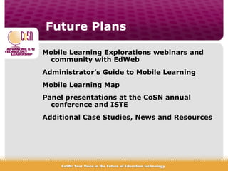 Future Plans
Mobile Learning Explorations webinars and
community with EdWeb
Administrator’s Guide to Mobile Learning
Mobile Learning Map
Panel presentations at the CoSN annual
conference and ISTE
Additional Case Studies, News and Resources
 