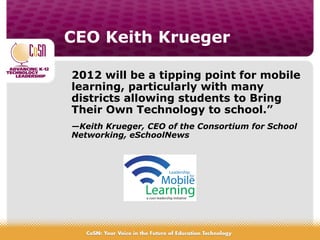 CEO Keith Krueger
2012 will be a tipping point for mobile
learning, particularly with many
districts allowing students to Bring
Their Own Technology to school.”
—Keith Krueger, CEO of the Consortium for School
Networking, eSchoolNews
 