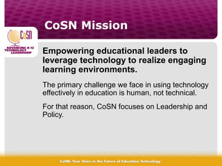 CoSN Mission
Empowering educational leaders to
leverage technology to realize engaging
learning environments.
The primary challenge we face in using technology
effectively in education is human, not technical.
For that reason, CoSN focuses on Leadership and
Policy.
 