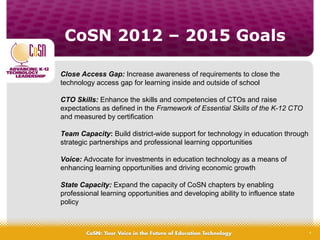 CoSN 2012 – 2015 Goals
4
Close Access Gap: Increase awareness of requirements to close the
technology access gap for learning inside and outside of school
CTO Skills: Enhance the skills and competencies of CTOs and raise
expectations as defined in the Framework of Essential Skills of the K-12 CTO
and measured by certification
Team Capacity: Build district-wide support for technology in education through
strategic partnerships and professional learning opportunities
Voice: Advocate for investments in education technology as a means of
enhancing learning opportunities and driving economic growth
State Capacity: Expand the capacity of CoSN chapters by enabling
professional learning opportunities and developing ability to influence state
policy
 
