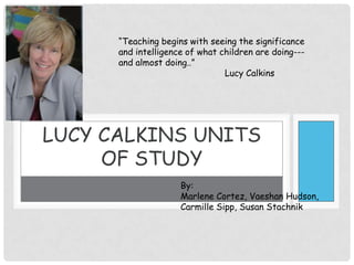 Lucy Calkins Units of Study “Teaching begins with seeing the significance and intelligence of what children are doing---and almost doing..”  		Lucy Calkins By: Marlene Cortez, Vaeshan Hudson, Carmille Sipp, Susan Stachnik 