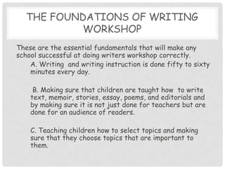 The Foundations of Writing WorkshopThese are the essential fundamentals that will make any school successful at doing writers workshop correctly. A. Writing  and writing instruction is done fifty to sixty minutes every day. B. Making sure that children are taught how  to write text, memoir, stories, essay, poems, and editorials and by making sure it is not just done for teachers but are done for an audience of readers.  C. Teaching children how to select topics and making sure that they choose topics that are important to them.