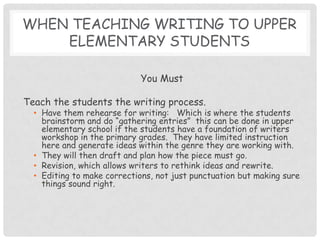 When teaching writing to Upper elementary students You MustTeach the students the writing process.Have them rehearse for writing:   Which is where the students brainstorm and do “gathering entries”  this can be done in upper elementary school if the students have a foundation of writers workshop in the primary grades.  They have limited instruction here and generate ideas within the genre they are working with. They will then draft and plan how the piece must go.  Revision, which allows writers to rethink ideas and rewrite.Editing to make corrections, not just punctuation but making sure things sound right.  