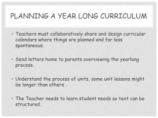 planning a year long CurriculumTeachers must collaboratively share and design curricular calendars where things are planned and far less spontaneous.Send letters home to parents overviewing the yearlong process. Understand the process of units, some unit lessons might be longer than others .The Teacher needs to learn student needs so text can be structured.  