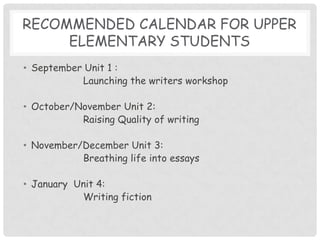 Recommended calendar for upper elementary studentsSeptember Unit 1 : 		Launching the writers workshopOctober/November Unit 2:		Raising Quality of writing November/December Unit 3:		Breathing life into essaysJanuary  Unit 4:		Writing fiction