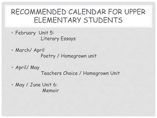 Recommended calendar for upper elementary studentsFebruary  Unit 5: 		Literary EssaysMarch/ April Poetry / Homegrown unitApril/ May		Teachers Choice / Homegrown UnitMay / June Unit 6:		 Memoir
