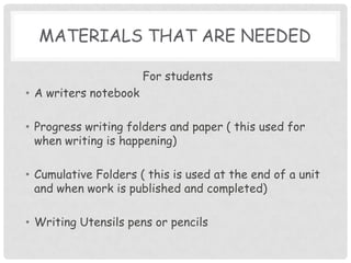Materials that are neededFor studentsA writers notebookProgress writing folders and paper ( this used for when writing is happening)Cumulative Folders ( this is used at the end of a unit and when work is published and completed)Writing Utensils pens or pencils
