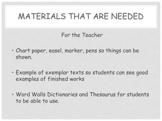Materials that are neededFor the TeacherChart paper, easel, marker, pens so things can be shown.Example of exemplar texts so students can see good examples of finished worksWord Walls Dictionaries and Thesaurus for students to be able to use.