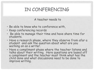 In conferencing A teacher needs to Be able to know who to conference with,Keep conferencing records  Be able to manage their time and have share time for students.Have a research phase, where they observe from afar a student  and ask the question about what are you working on as a writer.Have a compliment phase where the teacher listens and talks about their writing.  Here questions are based off a compliment and the teacher must think what has the child done and what discussions need to be done to improve writing. 