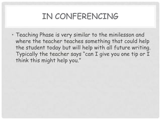 In conferencing Teaching Phase is very similar to the minilesson and where the teacher teaches something that could help the student today but will help with all future writing.  Typically the teacher says “can I give you one tip or I think this might help you.”